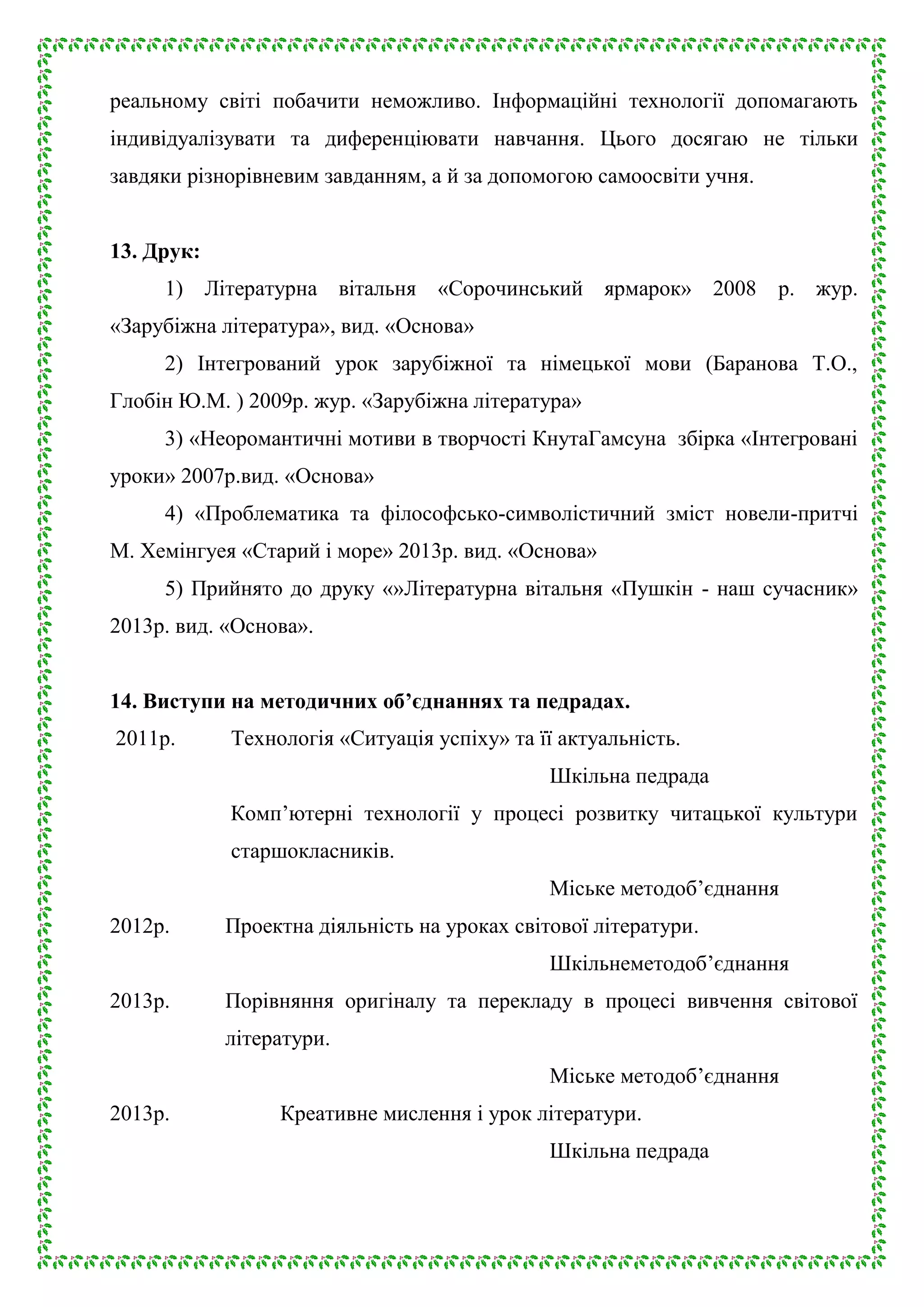 реальному світі побачити неможливо. Інформаційні технології допомагають
індивідуалізувати та диференціювати навчання. Цього досягаю не тільки
завдяки різнорівневим завданням, а й за допомогою самоосвіти учня.
13. Друк:
1) Літературна вітальня «Сорочинський ярмарок» 2008

р. жур.

«Зарубіжна література», вид. «Основа»
2) Інтегрований урок зарубіжної та німецької мови (Баранова Т.О.,
Глобін Ю.М. ) 2009р. жур. «Зарубіжна література»
3) «Неоромантичні мотиви в творчості КнутаГамсуна збірка «Інтегровані
уроки» 2007р.вид. «Основа»
4) «Проблематика та філософсько-символістичний зміст новели-притчі
М. Хемінгуея «Старий і море» 2013р. вид. «Основа»
5) Прийнято до друку «»Літературна вітальня «Пушкін - наш сучасник»
2013р. вид. «Основа».
14. Виступи на методичних об’єднаннях та педрадах.
2011р.

Технологія «Ситуація успіху» та її актуальність.
Шкільна педрада
Комп’ютерні технології у процесі розвитку читацької культури
старшокласників.
Міське методоб’єднання

2012р.

Проектна діяльність на уроках світової літератури.
Шкільнеметодоб’єднання

2013р.

Порівняння оригіналу та перекладу в процесі вивчення світової
літератури.
Міське методоб’єднання

2013р.

Креативне мислення і урок літератури.
Шкільна педрада

 