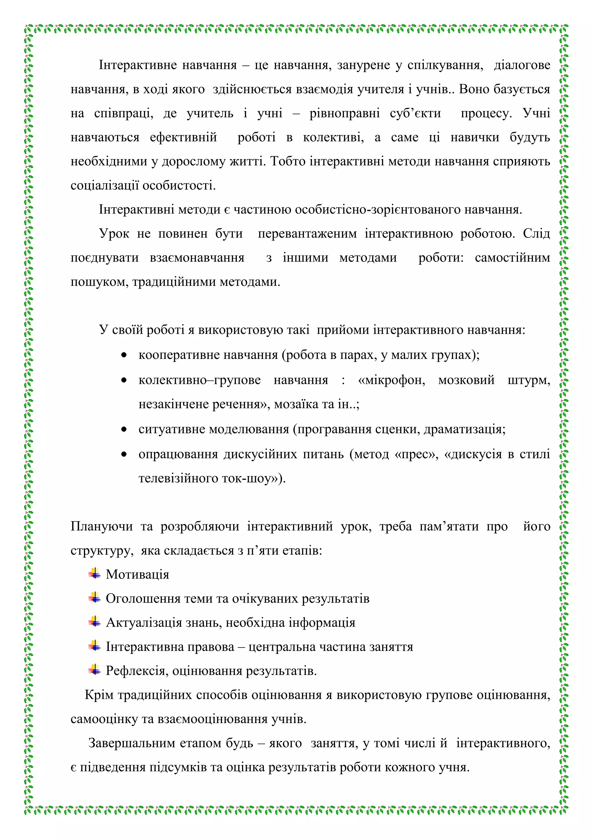Інтерактивне навчання – це навчання, занурене у спілкування, діалогове
навчання, в ході якого здійснюється взаємодія учителя і учнів.. Воно базується
на співпраці, де учитель і учні – рівноправні суб’єкти
навчаються ефективній

процесу. Учні

роботі в колективі, а саме ці навички будуть

необхідними у дорослому житті. Тобто інтерактивні методи навчання сприяють
соціалізації особистості.
Інтерактивні методи є частиною особистісно-зорієнтованого навчання.
Урок не повинен бути
поєднувати взаємонавчання

перевантаженим інтерактивною роботою. Слід
з іншими методами

роботи: самостійним

пошуком, традиційними методами.
У своїй роботі я використовую такі прийоми інтерактивного навчання:
кооперативне навчання (робота в парах, у малих групах);
колективно–групове навчання : «мікрофон, мозковий штурм,
незакінчене речення», мозаїка та ін..;
ситуативне моделювання (програвання сценки, драматизація;
опрацювання дискусійних питань (метод «прес», «дискусія в стилі
телевізійного ток-шоу»).
Плануючи та розробляючи інтерактивний урок, треба пам’ятати про

його

структуру, яка складається з п’яти етапів:
Мотивація
Оголошення теми та очікуваних результатів
Актуалізація знань, необхідна інформація
Інтерактивна правова – центральна частина заняття
Рефлексія, оцінювання результатів.
Крім традиційних способів оцінювання я використовую групове оцінювання,
самооцінку та взаємооцінювання учнів.
Завершальним етапом будь – якого заняття, у томі числі й інтерактивного,
є підведення підсумків та оцінка результатів роботи кожного учня.

 