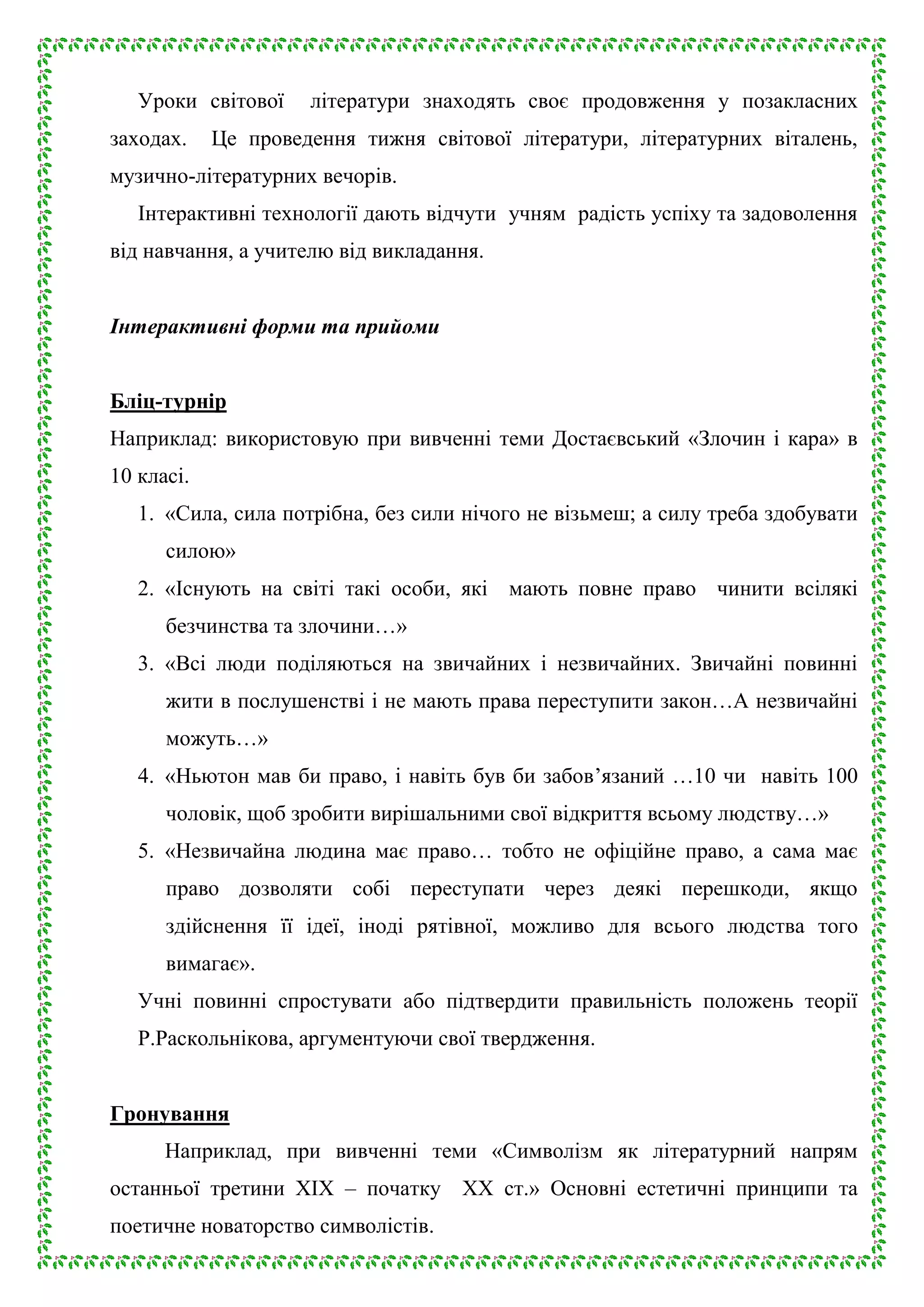 Уроки світової
заходах.

літератури знаходять своє продовження у позакласних

Це проведення тижня світової літератури, літературних віталень,

музично-літературних вечорів.
Інтерактивні технології дають відчути учням радість успіху та задоволення
від навчання, а учителю від викладання.
Інтерактивні форми та прийоми
Бліц-турнір
Наприклад: використовую при вивченні теми Достаєвський «Злочин і кара» в
10 класі.
1. «Сила, сила потрібна, без сили нічого не візьмеш; а силу треба здобувати
силою»
2. «Існують на світі такі особи, які мають повне право чинити всілякі
безчинства та злочини…»
3. «Всі люди поділяються на звичайних і незвичайних. Звичайні повинні
жити в послушенстві і не мають права переступити закон…А незвичайні
можуть…»
4. «Ньютон мав би право, і навіть був би забов’язаний …10 чи навіть 100
чоловік, щоб зробити вирішальними свої відкриття всьому людству…»
5. «Незвичайна людина має право… тобто не офіційне право, а сама має
право дозволяти собі переступати через деякі перешкоди, якщо
здійснення її ідеї, іноді рятівної, можливо для всього людства того
вимагає».
Учні повинні спростувати або підтвердити правильність положень теорії
Р.Раскольнікова, аргументуючи свої твердження.
Гронування
Наприклад, при вивченні теми «Символізм як літературний напрям
останньої третини ХІХ – початку ХХ ст.» Основні естетичні принципи та
поетичне новаторство символістів.

 