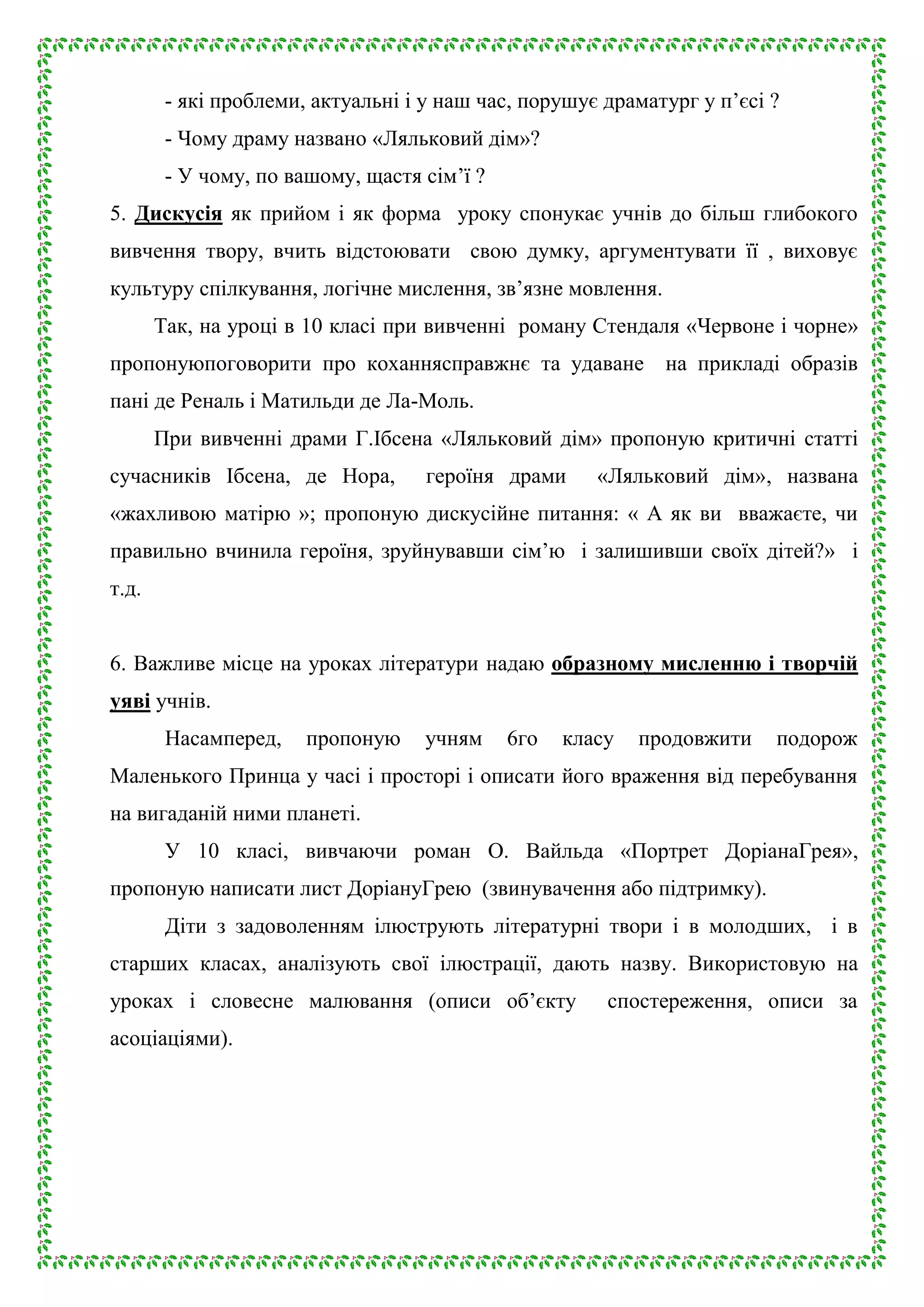 - які проблеми, актуальні і у наш час, порушує драматург у п’єсі ?
- Чому драму названо «Ляльковий дім»?
- У чому, по вашому, щастя сім’ї ?
5. Дискусія як прийом і як форма уроку спонукає учнів до більш глибокого
вивчення твору, вчить відстоювати свою думку, аргументувати її , виховує
культуру спілкування, логічне мислення, зв’язне мовлення.
Так, на уроці в 10 класі при вивченні роману Стендаля «Червоне і чорне»
пропонуюпоговорити про коханнясправжнє та удаване на прикладі образів
пані де Реналь і Матильди де Ла-Моль.
При вивченні драми Г.Ібсена «Ляльковий дім» пропоную критичні статті
сучасників Ібсена, де Нора,

героїня драми

«Ляльковий дім», названа

«жахливою матірю »; пропоную дискусійне питання: « А як ви вважаєте, чи
правильно вчинила героїня, зруйнувавши сім’ю і залишивши своїх дітей?» і
т.д.
6. Важливе місце на уроках літератури надаю образному мисленню і творчій
уяві учнів.
Насамперед,

пропоную

учням

6го

класу

продовжити

подорож

Маленького Принца у часі і просторі і описати його враження від перебування
на вигаданій ними планеті.
У 10 класі, вивчаючи роман О. Вайльда «Портрет ДоріанаГрея»,
пропоную написати лист ДоріануГрею (звинувачення або підтримку).
Діти з задоволенням ілюструють літературні твори і в молодших, і в
старших класах, аналізують свої ілюстрації, дають назву. Використовую на
уроках і словесне малювання (описи об’єкту
асоціаціями).

спостереження, описи за

 