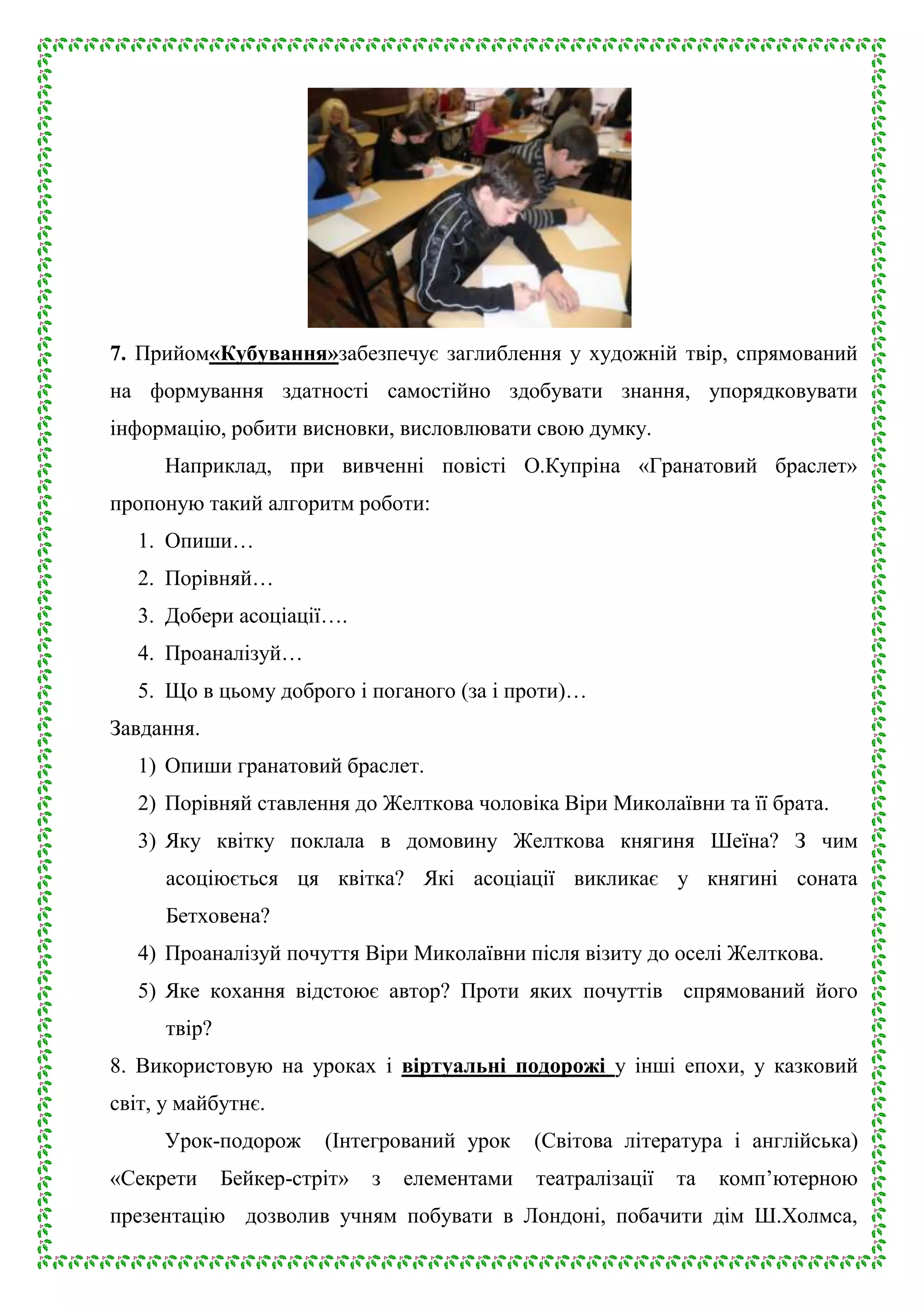 7. Прийом«Кубування»забезпечує заглиблення у художній твір, спрямований
на формування здатності самостійно здобувати знання, упорядковувати
інформацію, робити висновки, висловлювати свою думку.
Наприклад, при вивченні повісті О.Купріна «Гранатовий браслет»
пропоную такий алгоритм роботи:
1. Опиши…
2. Порівняй…
3. Добери асоціації….
4. Проаналізуй…
5. Що в цьому доброго і поганого (за і проти)…
Завдання.
1) Опиши гранатовий браслет.
2) Порівняй ставлення до Желткова чоловіка Віри Миколаївни та її брата.
3) Яку квітку поклала в домовину Желткова княгиня Шеїна? З чим
асоціюється ця квітка? Які асоціації викликає у княгині соната
Бетховена?
4) Проаналізуй почуття Віри Миколаївни після візиту до оселі Желткова.
5) Яке кохання відстоює автор? Проти яких почуттів спрямований його
твір?
8. Використовую на уроках і віртуальні подорожі у інші епохи, у казковий
світ, у майбутнє.
Урок-подорож
«Секрети

(Інтегрований урок

Бейкер-стріт»

з

елементами

(Світова література і англійська)
театралізації

та

комп’ютерною

презентацію дозволив учням побувати в Лондоні, побачити дім Ш.Холмса,

 