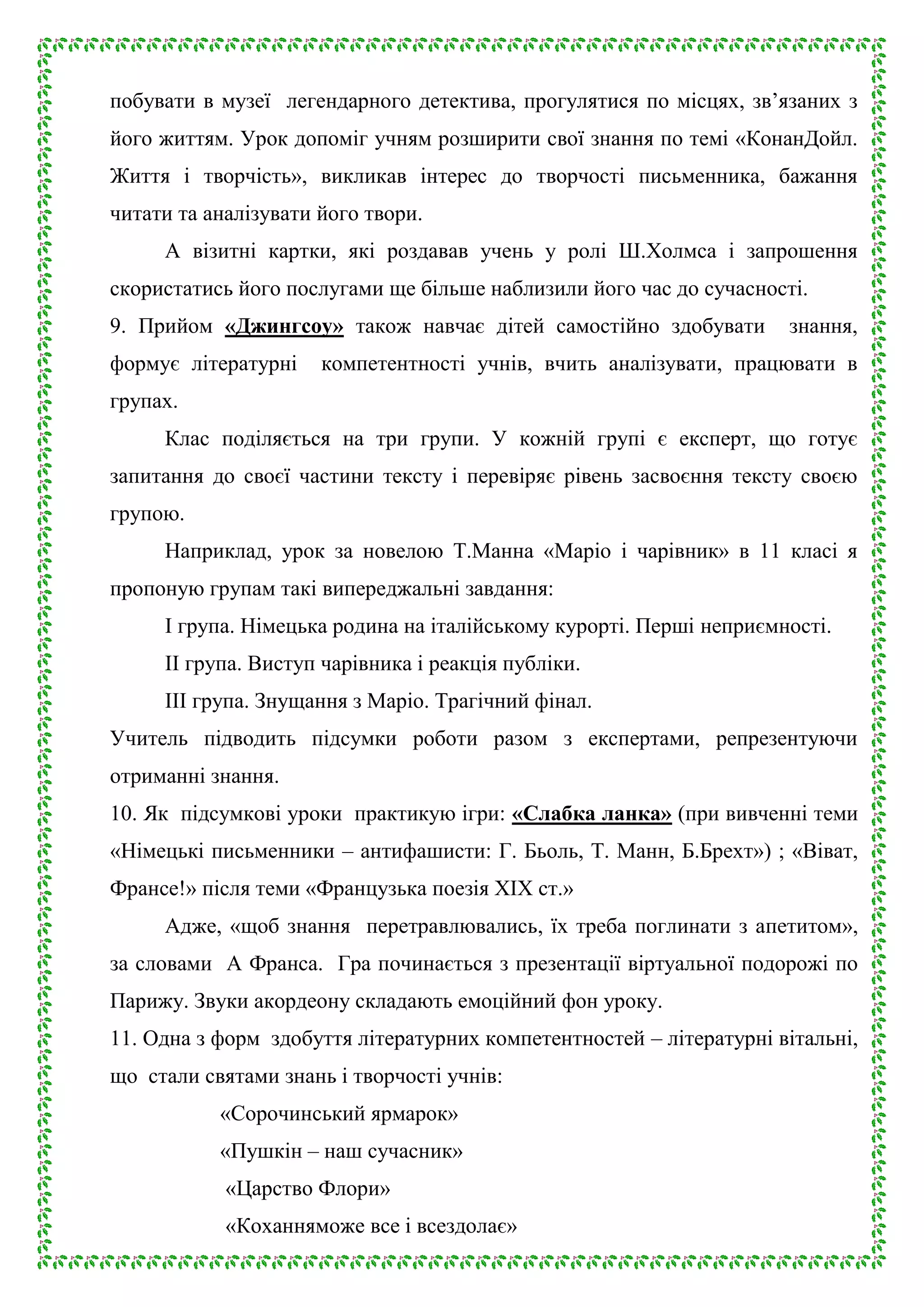 побувати в музеї легендарного детектива, прогулятися по місцях, зв’язаних з
його життям. Урок допоміг учням розширити свої знання по темі «КонанДойл.
Життя і творчість», викликав інтерес до творчості письменника, бажання
читати та аналізувати його твори.
А візитні картки, які роздавав учень у ролі Ш.Холмса і запрошення
скористатись його послугами ще більше наблизили його час до сучасності.
9. Прийом «Джингсоу» також навчає дітей самостійно здобувати
формує літературні

знання,

компетентності учнів, вчить аналізувати, працювати в

групах.
Клас поділяється на три групи. У кожній групі є експерт, що готує
запитання до своєї частини тексту і перевіряє рівень засвоєння тексту своєю
групою.
Наприклад, урок за новелою Т.Манна «Маріо і чарівник» в 11 класі я
пропоную групам такі випереджальні завдання:
І група. Німецька родина на італійському курорті. Перші неприємності.
ІІ група. Виступ чарівника і реакція публіки.
ІІІ група. Знущання з Маріо. Трагічний фінал.
Учитель підводить підсумки роботи разом з експертами, репрезентуючи
отриманні знання.
10. Як підсумкові уроки практикую ігри: «Слабка ланка» (при вивченні теми
«Німецькі письменники – антифашисти: Г. Бьоль, Т. Манн, Б.Брехт») ; «Віват,
Франсе!» після теми «Французька поезія ХІХ ст.»
Адже, «щоб знання перетравлювались, їх треба поглинати з апетитом»,
за словами А Франса. Гра починається з презентації віртуальної подорожі по
Парижу. Звуки акордеону складають емоційний фон уроку.
11. Одна з форм здобуття літературних компетентностей – літературні вітальні,
що стали святами знань і творчості учнів:
«Сорочинський ярмарок»
«Пушкін – наш сучасник»
«Царство Флори»
«Коханняможе все і всездолає»

 