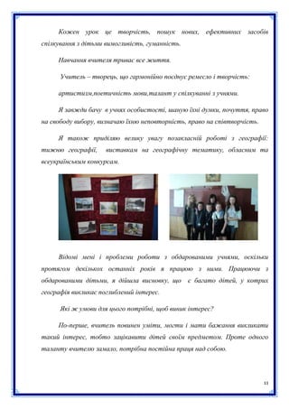 Кожен урок це творчість, пошук нових, ефективних засобів
спілкування з дітьми вимогливість, гуманність.
Навчання вчителя триває все життя.
Учитель – творець, що гармонійно поєднує ремесло і творчість:
артистизм,поетичність мови,талант у спілкуванні з учнями.
Я завжди бачу в учнях особистості, шаную їхні думки, почуття, право
на свободу вибору, визначаю їхню неповторність, право на співтворчість.
Я також приділяю велику увагу позакласній роботі з географії:
тижню географії,

виставкам на географічну тематику, обласним та

всеукраїнським конкурсам.

Відомі мені і проблеми роботи з обдарованими учнями, оскільки
протягом декількох останніх років я працюю з ними. Працюючи з
обдарованими дітьми, я дійшла висновку, що є багато дітей, у котрих
географія викликає поглиблений інтерес.
Які ж умови для цього потрібні, щоб виник інтерес?
По-перше, вчитель повинен уміти, могти і мати бажання викликати
такий інтерес, тобто зацікавити дітей своїм предметом. Проте одного
таланту вчителю замало, потрібна постійна праця над собою.

11

 