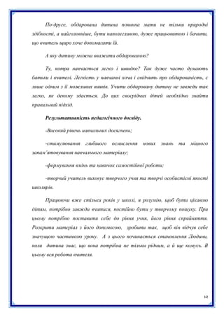 По-друге, обдарована дитина повинна мати не тільки природні
здібності, а найголовніше, бути наполегливою, дуже працьовитою і бачити,
що вчитель щиро хоче допомагати їй.
А яку дитину можна вважати обдарованою?
Ту, котра навчається легко і швидко? Так дуже часто думають
батьки і вчителі. Легкість у навчанні хоча і свідчить про обдарованість, є
лише одним з її можливих виявів. Учити обдаровану дитину не завжди так
легко, як декому здається. До цих своєрідних дітей необхідно знайти
правильний підхід.
Результативність педагогічного досвіду.
-Високий рівень навчальних досягнень;
-стимулювання

глибшого

осмислення

нових

знань

та

міцного

запам’ятовування навчального матеріалу;
-формування вмінь та навичок самостійної роботи;
-творчий учитель виховує творчого учня та творчі особистісні якості
школярів.
Працюючи вже стільки років у школі, я розумію, щоб бути цікавою
дітям, потрібно завжди вчитися, постійно бути у творчому пошуку. При
цьому потрібно поставити себе до рівня учня, його рівня сприйняття.
Розкрити матеріал з його допомогою, зробити так, щоб він відчув себе
значущою частинкою уроку. А з цього починається становлення Людини,
коли дитина знає, що вона потрібна не тільки рідним, а й ще комусь. В
цьому вся робота вчителя.

12

 