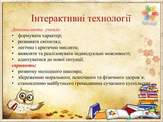 Інтерактивні технології
Допомагають учням:
• формувати характер;
• розвивати світогляд;
• логічно і критично мислити;
• виявляти та реалізовувати індивідуальні можливості;
• адаптуватися до нової ситуації.
сприяють:
• розвитку молодшого школяра;
• збереженню морального, психічного та фізичного здоров`я;
• становленню майбутнього громадянина сучасного суспільства.

 