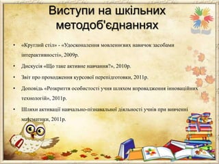 Виступи на шкільних
методоб'єднаннях
•

«Круглий стіл» - «Удосконалення мовленнєвих навичок засобами
інтерактивності», 2009р.

•

Дискусія «Що таке активне навчання?», 2010р.

•

Звіт про проходження курсової перепідготовки, 2011р.

•

Доповідь «Розкриття особистості учня шляхом впровадження інноваційних
технологій», 2011р.

•

Шляхи активації навчально-пізнавальної діяльності учнів при вивченні
математики, 2011р.

 