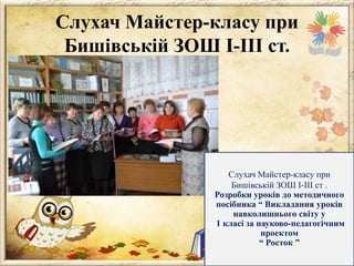 Слухач Майстер-класу при
Бишівській ЗОШ І-ІІІ ст.

Слухач Майстер-класу при
Бишівській ЗОШ І-ІІІ ст .
Розробки уроків до методичного
посібника “ Викладання уроків
навколишнього світу у
1 класі за науково-педагогічним
проектом
“ Росток ”

 