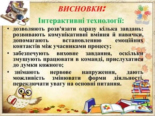 ВИСНОВКИ:
Інтерактивні технології:
• дозволяють розв'язати одразу кілька завдань:
розвивають комунікативні вміння й навички,
допомагають
встановленню
емоційних
контактів між учасниками процесу;
• забезпечують виховне завдання, оскільки
змушують працювати в команді, прислухатися
до думки кожного;
• знімають
нервове
напруження,
дають
можливість змінювати форми діяльності,
переключати увагу на основні питання.

 
