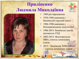Приліпенко
Людмила Миколаївна
• 1969 рік народження
• 1976-1986-навчання у
Бишівській середній школі
• 1986-1988-навчання у
Білоцерківському педучилищі
• 1986-2013- Бишівська школа,
вихователь ГПД
• 2002-2012- Ясногородське
НВО, учитель початкових
класів
• 2013 – Бишівська ЗОШ І-ІІІ ст.
– учитель початкових класів

 