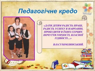 Педагогічне кредо
«ДАТИ ДІТЯМ РАДІСТЬ ПРАЦІ,
РАДІСТЬ УСПІХУ В НАВЧАННІ,
ПРОБУДИТИ В ЇХНІХ СЕРЦЯХ
ПОЧУТТЯ ГОРДОСТІ, ВЛАСНОЇ
ГІДНОСТІ…»
В.О.СУХОМЛИНСЬКИЙ.

 