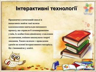 Інтерактивні технології
Працюючи в початковій школі я

намагаюся знайти такі шляхи
вдосконалення навчально-виховного
процесу, що сприяли б самовираженню
учнів, їх особистісно-ціннісному ставленню
до навчання, вмінню виконувати творчі

завдання. Таким шляхом є проведення
уроків на основі інтерактивного матеріалу.
Це є інновацією у освіті.

 