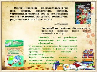 Освітні інновації – це вдосконалені чи
нові
освітні,
дидактичні,
виховні,
управлінські системи або їх компоненти;
освітні технології, що суттєво поліпшують
результати освітньої діяльності.
Л.Даниленко
Інновацiйна освiтня дiяльнiсть є
процесом внесення якiсно нових
елементiв в освiту
Інновація
–
це
реалізоване
нововведення, що має високу
ефективність.
Є кінцевим результатом інтелектуальної
діяльності людини, її фантазії, творчого
процесу,
відкриттів,
винаходів
і
раціоналізації.
Термін
«інновація»
походить
від
латинського
«innovato»,
що
означає
«оновлення» або «поліпшення».

 