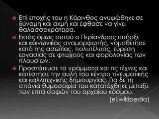 Επί εποχής του η Κόρινθος ανυψώθηκε σε
δύναμη και ακμή και έφθασε να γίνει
θαλασσοκράτειρα.
 Εκτός όμως αυτού ο Περίανδρος υπήρξε
και κοινωνικός αναμορφωτής, νομοθέτησε
κατά της ασωτίας, πολυτέλειας, εύρεση
εργασίας σε φτωχούς και φορολογίας των
πλουσίων.
 Προστάτευσε τα γράμματα και τις τέχνες και
κατέστησε την αυλή του κέντρο πνευματικής
και καλλιτεχνικής δημιουργίας. Για δε τη
σπάνια θυμοσοφία του κατατάχθηκε μεταξύ
των επτά σοφών του αρχαίου κόσμου.
(el.wikipedia)


 