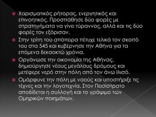 Χαρισματικός ρήτορας, ενεργητικός και
επινοητικός. Προσπάθησε δύο φορές με
στρατηγήματα να γίνει τύραννος, αλλά και τις δύο
φορές τον εξόρισαν.
 ΢την τρίτη του απόπειρα πέτυχε τελικά τον σκοπό
του στα 545 και κυβέρνησε την Αθήνα για τα
επόμενα δεκαοκτώ χρόνια.
 Οργάνωσε την οικονομία της Αθήνας,
δημιούργησε νέους μεγάλους δρόμους και
μετέφερε νερό στην πόλη από τον άνω Ιλισό.
 Ομόρφυνε την πόλη με ναούς και υποστήριξε τις
τέχνες και την λογοτεχνία. ΢τον Πεισίστρατο
αποδίδεται η συλλογή και το γράψιμο των
Ομηρικών ποιημάτων.


 
