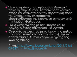 Ήταν ο πρώτος που εφάρμοσε εξωτερική
πολιτική στην Αθήνα. Κατασκεύασε ναυτικό
στόλο και ανακατέλαβε την στρατηγική πόλη
του ΢ίγειου στον Ελλήσποντο,
εξασφαλίζοντας την εισαγωγή σιτηρών από
την Μαύρη Θάλασσα.
 Είχε φιλικές σχέσεις με την ΢πάρτη και το
Άργος, έχοντας παντρευτεί μια Αργεία.
 Οι φιλικές σχέσεις του με το λιμάνι της Δήλου
(το θρησκευτικό κέντρο των Ιώνων), είχε ως
αποτέλεσμα η Αθήνα να γίνει ο ηγέτης της
Ιωνικής φυλής.


Πηγή: http://www.logiosermis.net/2011/04/6
05-527.html#ixzz2jmaqxsXh

 