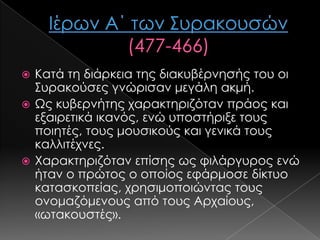 Κατά τη διάρκεια της διακυβέρνησής του οι
΢υρακούσες γνώρισαν μεγάλη ακμή.
 Ως κυβερνήτης χαρακτηριζόταν πράος και
εξαιρετικά ικανός, ενώ υποστήριξε τους
ποιητές, τους μουσικούς και γενικά τους
καλλιτέχνες.
 Χαρακτηριζόταν επίσης ως φιλάργυρος ενώ
ήταν ο πρώτος ο οποίος εφάρμοσε δίκτυο
κατασκοπείας, χρησιμοποιώντας τους
ονομαζόμενους από τους Αρχαίους,
«ωτακουστές».


 