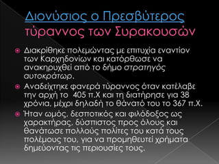 





Διακρίθηκε πολεμώντας με επιτυχία εναντίον
των Καρχηδονίων και κατόρθωσε να
ανακηρυχθεί από το δήμο στρατηγός
αυτοκράτωρ.
Αναδείχτηκε φανερά τύραννος όταν κατέλαβε
την αρχή το 405 π.Χ και τη διατήρησε για 38
χρόνια, μέχρι δηλαδή το θάνατό του το 367 π.Χ.
Ήταν ωμός, δεσποτικός και φιλόδοξος ως
χαρακτήρας, δύσπιστος προς όλους και
θανάτωσε πολλούς πολίτες του κατά τους
πολέμους του, για να προμηθευτεί χρήματα
δημεύοντας τις περιουσίες τους.

 