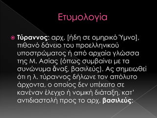 

Τύραννος: αρχ. [ήδη σε ομηρικό Ύμνο],
πιθανό δάνειο του προελληνικού
υποστρώματος ή από αρχαία γλώσσα
της Μ. Ασίας (όπως συμβαίνει με τα
συνώνυμα ἄναξ, βασιλεύς). Ας σημειωθεί
ότι η λ. τύραννος δήλωνε τον απόλυτο
άρχοντα, ο οποίος δεν υπέκειτο σε
κανέναν έλεγχο ή νομική διάταξη, κατ’
αντιδιαστολή προς το αρχ. βασιλεύς:

 