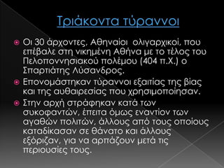 Οι 30 άρχοντες, Αθηναίοι ολιγαρχικοί, που
επέβαλε στη νικημένη Αθήνα με το τέλος του
Πελοποννησιακού πολέμου (404 π.Χ.) ο
΢παρτιάτης Λύσανδρος.
 Επονομάστηκαν τύραννοι εξαιτίας της βίας
και της αυθαιρεσίας που χρησιμοποίησαν.
 ΢την αρχή στράφηκαν κατά των
συκοφαντών, έπειτα όμως εναντίον των
αγαθών πολιτών, άλλους από τους οποίους
καταδίκασαν σε θάνατο και άλλους
εξόριζαν, για να αρπάζουν μετά τις
περιουσίες τους.


 