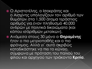 Ο Αριστοτέλης, ο Ισοκράτης και
ο Αισχίνης υπολογίζουν τον αριθμό των
θυμάτων στα 1.500 άτομα τεράστιος
αριθμός για έναν πληθυσμό 40.000
ανδρών με πολιτικά δικαιώματα (και
κάπου ισάριθμων μετοίκων).
 Ανάμεσα στους 30 μόνο ο Θηραμένης
ήταν ο πιο μετριοπαθής και ο πιο
φρόνιμος. Αλλά γι` αυτό ακριβώς
καταδικάστηκε να πιει το κώνειο,
σύμφωνα με πρόταση του παλιού του
φίλου και αρχηγού των τριάκοντα Κριτία.


 