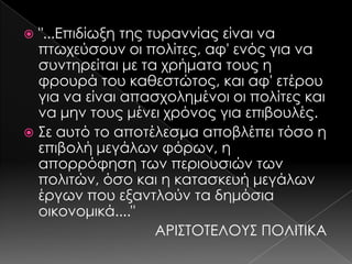 "...Επιδίωξη της τυραννίας είναι να
πτωχεύσουν οι πολίτες, αφ' ενός για να
συντηρείται με τα χρήματα τους η
φρουρά του καθεστώτος, και αφ' ετέρου
για να είναι απασχολημένοι οι πολίτες και
να μην τους μένει χρόνος για επιβουλές.
 ΢ε αυτό το αποτέλεσμα αποβλέπει τόσο η
επιβολή μεγάλων φόρων, η
απορρόφηση των περιουσιών των
πολιτών, όσο και η κατασκευή μεγάλων
έργων που εξαντλούν τα δημόσια
οικονομικά...."
ΑΡΙ΢ΣΟΣΕΛΟΤ΢ ΠΟΛΙΣΙΚΑ


 