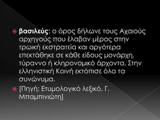 βασιλεύς: ο όρος δήλωνε τους Αχαιούς
αρχηγούς που έλαβαν μέρος στην
τρωική εκστρατεία και αργότερα
επεκτάθηκε σε κάθε είδους μονάρχη,
τύραννο ή κληρονομικό άρχοντα. ΢την
ελληνιστική Κοινή εκτόπισε όλα τα
συνώνυμα.
 [Πηγή: Ετυμολογικό λεξικό, Γ.
Μπαμπινιώτη]


 