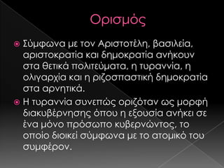 ΢ύμφωνα με τον Αριστοτέλη, βασιλεία,
αριστοκρατία και δημοκρατία ανήκουν
στα θετικά πολιτεύματα, η τυραννία, η
ολιγαρχία και η ριζοσπαστική δημοκρατία
στα αρνητικά.
 Η τυραννία συνεπώς οριζόταν ως μορφή
διακυβέρνησης όπου η εξουσία ανήκει σε
ένα μόνο πρόσωπο κυβερνώντος, το
οποίο διοικεί σύμφωνα με το ατομικό του
συμφέρον.


 