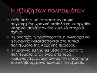 Κάθε πολίτευμα εντασσόταν σε μια
συγκεκριμένη χρονική περίοδο και οι αρχαίοι
ιστορικοί συνέθεταν ένα κυκλικό ιστορικό
σχήμα.
 Η μοναρχία, η αριστοκρατία, η ολιγαρχία και
η τυραννία κατατάσσονται στα τυπικά
πολιτεύματα της Αρχαϊκής περιόδου.
 Η τυραννία εξελίχθηκε μέσα από αυτά τα
πολιτεύματα, όταν ένας από τους
κυβερνώντες, αναζητώντας την υποστήριξη
του πλήθους, μονοπωλούσε την εξουσία.


 