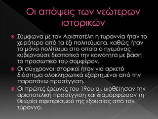 





΢ύμφωνα με τον Αριστοτέλη η τυραννία ήταν το
χειρότερο από τα έξι πολιτεύματα, καθώς ήταν
το μόνο πολίτευμα στο οποίο ο ηγεμόνας
κυβερνούσε δεσποτικά την κοινότητα με βάση
το προσωπικό του συμφέρον.
Οι σύγχρονοι ιστορικοί ήταν για αρκετό
διάστημα ολοκληρωτικά εξαρτημένοι από την
παραπάνω προσέγγιση.
Οι πρώτες έρευνες του 19ου αι. υιοθέτησαν την
αριστοτελική προσέγγιση και διαμόρφωσαν τη
θεωρία σφετερισμού της εξουσίας από τον
τύραννο.

 