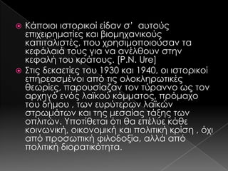 Κάποιοι ιστορικοί είδαν σ’ αυτούς
επιχειρηματίες και βιομηχανικούς
καπιταλιστές, που χρησιμοποιούσαν τα
κεφάλαιά τους για να ανέλθουν στην
κεφαλή του κράτους. [P.N. Ure]
 ΢τις δεκαετίες του 1930 και 1940, οι ιστορικοί
επηρεασμένοι από τις ολοκληρωτικές
θεωρίες, παρουσίαζαν τον τύραννο ως τον
αρχηγό ενός λαϊκού κόμματος, πρόμαχο
του δήμου , των ευρύτερων λαϊκών
στρωμάτων και της μεσαίας τάξης των
οπλιτών. Τποτίθεται ότι θα επέλυε κάθε
κοινωνική, οικονομική και πολιτική κρίση , όχι
από προσωπική φιλοδοξία, αλλά από
πολιτική διορατικότητα.


 