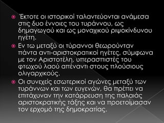 Έκτοτε οι ιστορικοί ταλαντεύονται ανάμεσα
στις δυο έννοιες του τυράννου, ως
δημαγωγού και ως μοναχικού ριψοκίνδυνου
ηγέτη.
 Εν τω μεταξύ οι τύραννοι θεωρούνταν
πάντα αντι-αριστοκρατικοί ηγέτες, σύμφωνα
με τον Αριστοτέλη, υπερασπιστές του
φτωχού λαού απέναντι στους πλούσιους
ολιγαρχικούς.
 Οι συνεχείς εσωτερικοί αγώνες μεταξύ των
τυράννων και των ευγενών, θα πρέπει να
επιτάχυναν την κατάρρευση της παλαιάς
αριστοκρατικής τάξης και να προετοίμασαν
τον ερχομό της δημοκρατίας.


 