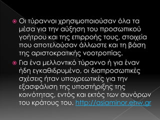 Οι τύραννοι χρησιμοποιούσαν όλα τα
μέσα για την αύξηση του προσωπικού
γοήτρου και της επιρροής τους, στοιχεία
που αποτελούσαν άλλωστε και τη βάση
της αριστοκρατικής νοοτροπίας.
 Για ένα μελλοντικό τύραννο ή για έναν
ήδη εγκαθιδρυμένο, οι διαπροσωπικές
σχέσεις ήταν υποχρεωτικές για την
εξασφάλιση της υποστήριξης της
κοινότητας, εντός και εκτός των συνόρων
του κράτους του. http://asiaminor.ehw.gr


 