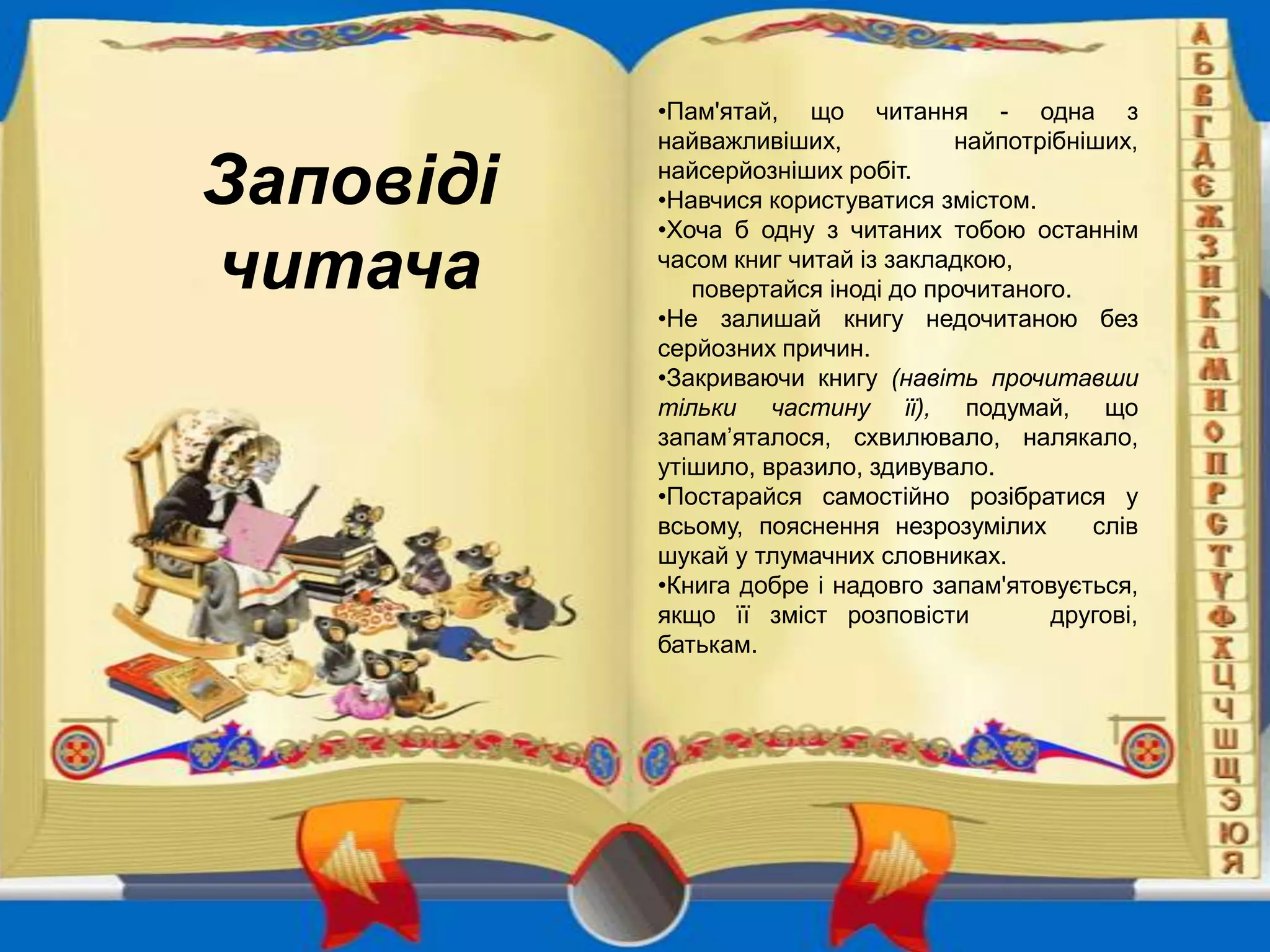 Заповіді
читача

•Пам'ятай, що читання - одна з
найважливіших,
найпотрібніших,
найсерйозніших робіт.
•Навчися користуватися змістом.
•Хоча б одну з читаних тобою останнім
часом книг читай із закладкою,
повертайся іноді до прочитаного.
•Не залишай книгу недочитаною без
серйозних причин.
•Закриваючи книгу (навіть прочитавши
тільки частину її), подумай, що
запам’яталося, схвилювало, налякало,
утішило, вразило, здивувало.
•Постарайся самостійно розібратися у
всьому, пояснення незрозумілих
слів
шукай у тлумачних словниках.
•Книга добре і надовго запам'ятовується,
якщо її зміст розповісти
другові,
батькам.

 