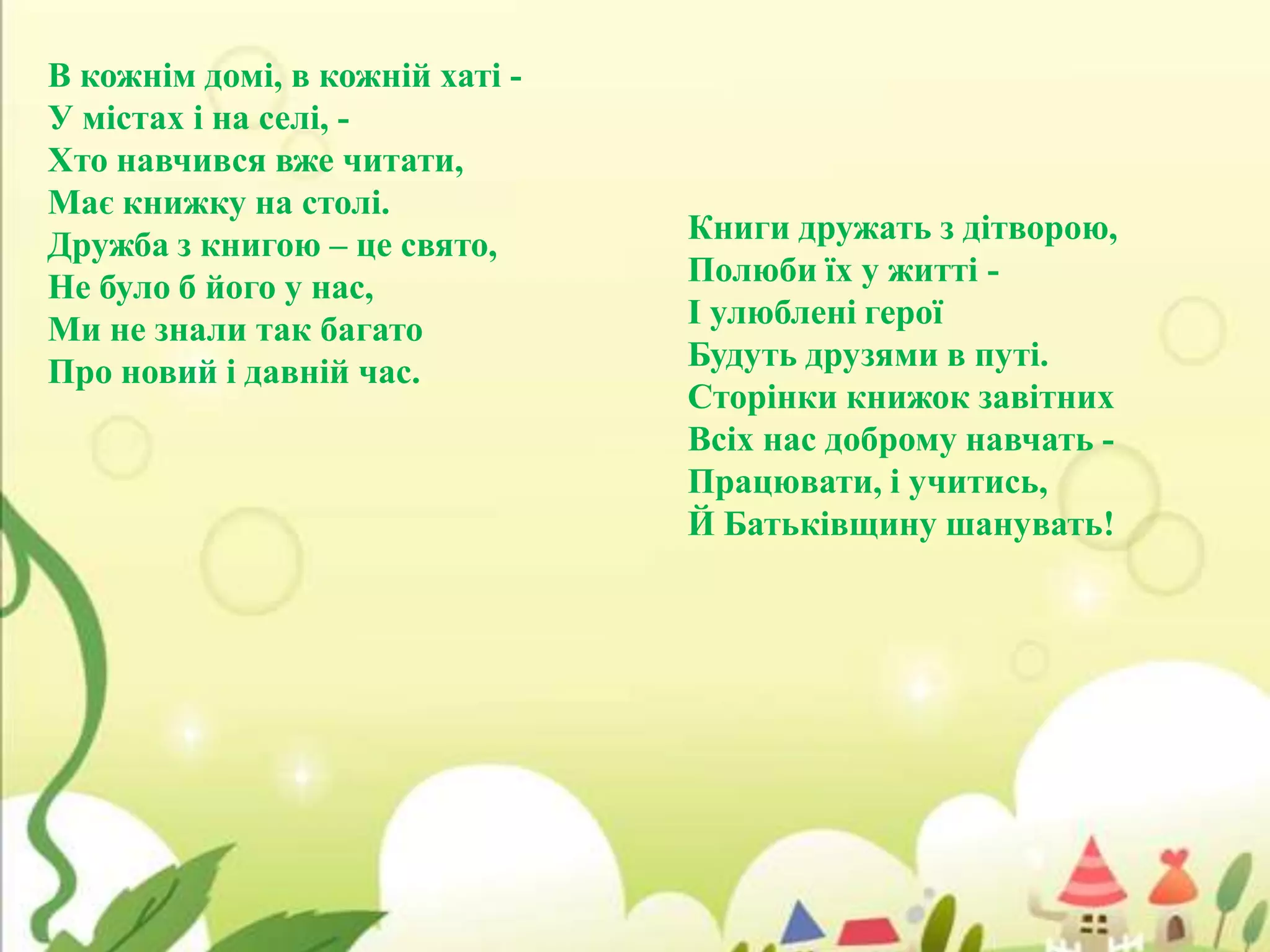 В кожнім домі, в кожній хаті У містах і на селі, Хто навчився вже читати,
Має книжку на столі.
Дружба з книгою – це свято,
Не було б його у нас,
Ми не знали так багато
Про новий і давній час.

Книги дружать з дітворою,
Полюби їх у житті І улюблені герої
Будуть друзями в путі.
Сторінки книжок завітних
Всіх нас доброму навчать Працювати, і учитись,
Й Батьківщину шанувать!

 
