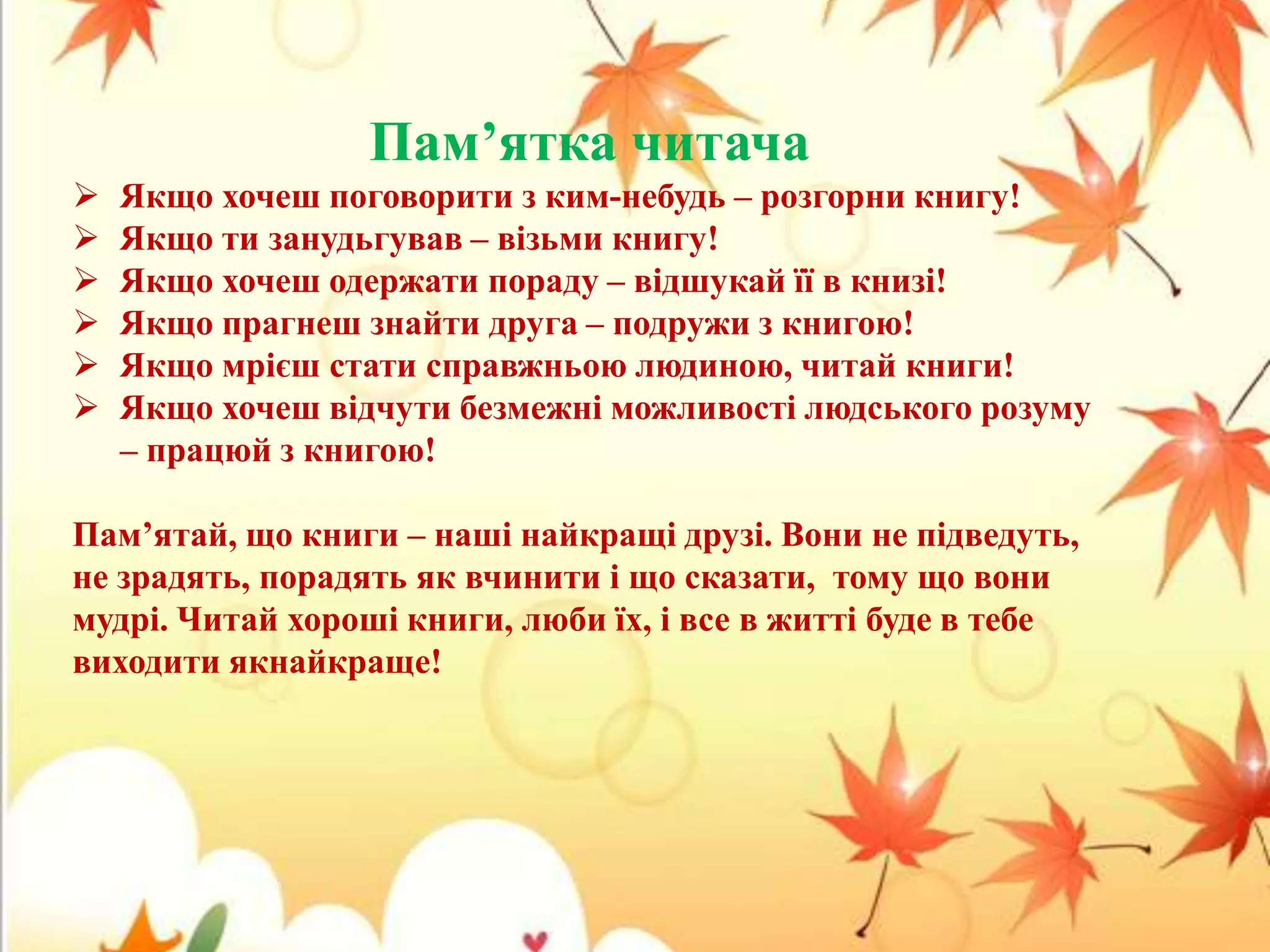 Пам’ятка читача







Якщо хочеш поговорити з ким-небудь – розгорни книгу!
Якщо ти занудьгував – візьми книгу!
Якщо хочеш одержати пораду – відшукай її в книзі!
Якщо прагнеш знайти друга – подружи з книгою!
Якщо мрієш стати справжньою людиною, читай книги!
Якщо хочеш відчути безмежні можливості людського розуму
– працюй з книгою!

Пам’ятай, що книги – наші найкращі друзі. Вони не підведуть,
не зрадять, порадять як вчинити і що сказати, тому що вони
мудрі. Читай хороші книги, люби їх, і все в житті буде в тебе
виходити якнайкраще!

 