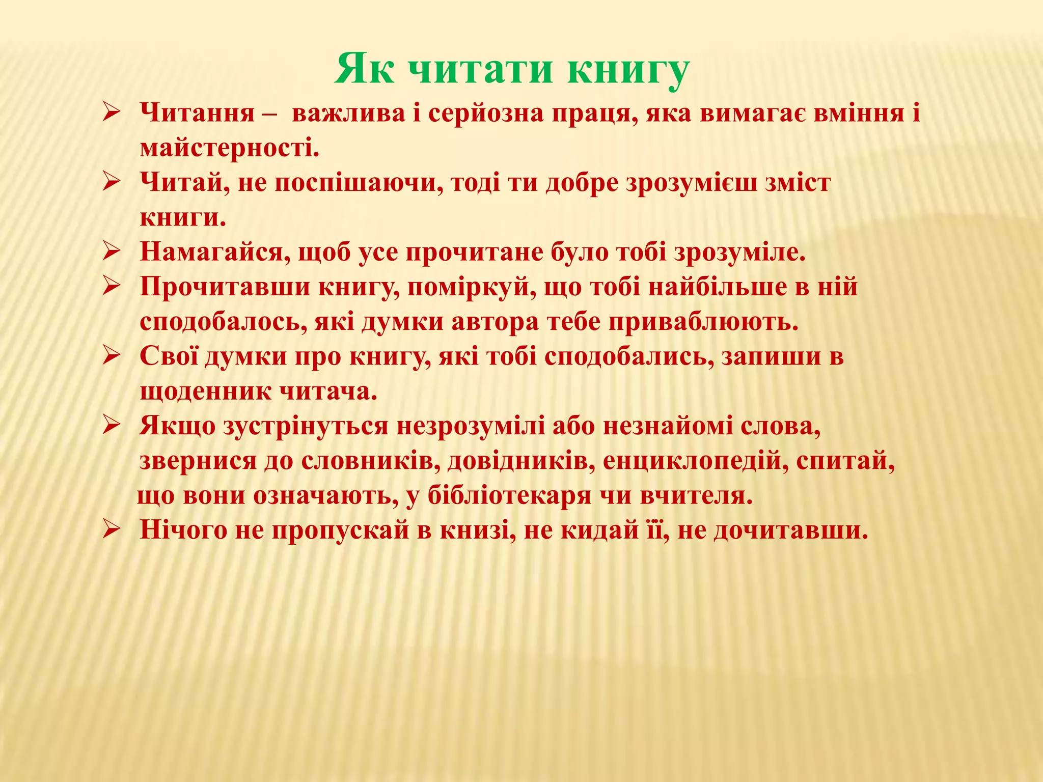 Як читати книгу
 Читання – важлива і серйозна праця, яка вимагає вміння і
майстерності.
 Читай, не поспішаючи, тоді ти добре зрозумієш зміст
книги.
 Намагайся, щоб усе прочитане було тобі зрозуміле.
 Прочитавши книгу, поміркуй, що тобі найбільше в ній
сподобалось, які думки автора тебе приваблюють.
 Свої думки про книгу, які тобі сподобались, запиши в
щоденник читача.
 Якщо зустрінуться незрозумілі або незнайомі слова,
звернися до словників, довідників, енциклопедій, спитай,
що вони означають, у бібліотекаря чи вчителя.
 Нічого не пропускай в книзі, не кидай її, не дочитавши.

 