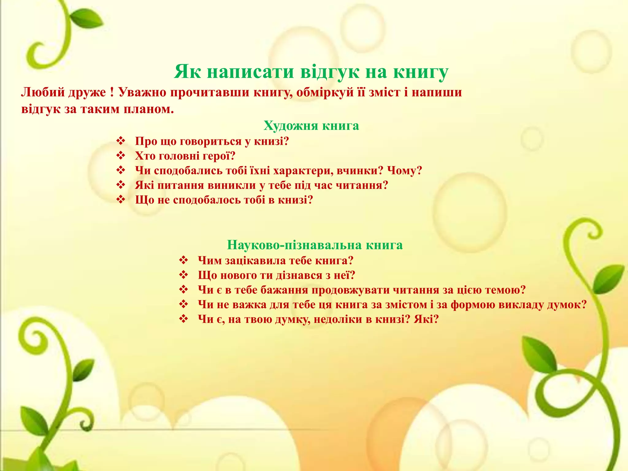 Як написати відгук на книгу
Любий друже ! Уважно прочитавши книгу, обміркуй її зміст і напиши
відгук за таким планом.
Художня книга






Про що говориться у книзі?
Хто головні герої?
Чи сподобались тобі їхні характери, вчинки? Чому?
Які питання виникли у тебе під час читання?
Що не сподобалось тобі в книзі?

Науково-пізнавальна книга






Чим зацікавила тебе книга?
Що нового ти дізнався з неї?
Чи є в тебе бажання продовжувати читання за цією темою?
Чи не важка для тебе ця книга за змістом і за формою викладу думок?
Чи є, на твою думку, недоліки в книзі? Які?

 