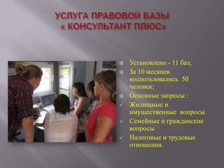 









Установлено - 11 баз;
За 10 месяцев
воспользовались 50
человек;
Основные запросы :
Жилищные и
имущественные вопросы
Семейные и гражданские
вопросы
Налоговые и трудовые
отношения.

 