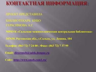 ПРОЕКТ ПРЕДСТАВИЛА
БИБЛИОТЕКАРЬ КИБО
ГЕРАСИМОВА А.Г.
МРБУК «Сальская межпоселенческая центральная библиотека»
347630, Ростовская обл., г.Сальск, ул. Ленина, 104
Телефон: (863 72) 7 24 00 ; Факс: (863 72) 7 37 99
Email: directmcb@salsk.donpac.ru
Сайт: http://www.smzb.com1.ru/

 