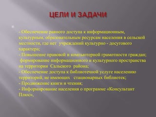 

- Обеспечение равного доступа к информационным,
культурным, образовательным ресурсам населения в сельской
местности, где нет учреждений культурно - досугового
характера;
- Повышение правовой и компьютерной грамотности граждан;
формирование информационного и культурного пространства
на территории Сальского района;
- Обеспечение доступа к библиотечной услуге населению
территорий, не имеющих стационарных библиотек;
- Продвижение книги и чтения;
- Информирование населения о программе «Консультант
Плюс»,

 
