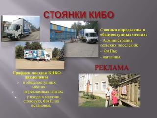 Стоянки определены в
общедоступных местах:
- Администрации
сельских поселений;
- ФАПы;
- магазины.

Графики поездок КИБО
размещены
 в общедоступных
местах:

на рекламных щитах;

у входа в магазин,
столовую, ФАП, на
остановке.

РЕКЛАМА

 