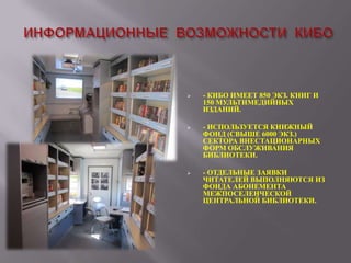 

- КИБО ИМЕЕТ 850 ЭКЗ. КНИГ И
150 МУЛЬТИМЕДИЙНЫХ
ИЗДАНИЙ.



- ИСПОЛЬЗУЕТСЯ КНИЖНЫЙ
ФОНД (СВЫШЕ 6000 ЭКЗ.)
СЕКТОРА ВНЕСТАЦИОНАРНЫХ
ФОРМ ОБСЛУЖИВАНИЯ
БИБЛИОТЕКИ.



- ОТДЕЛЬНЫЕ ЗАЯВКИ
ЧИТАТЕЛЕЙ ВЫПОЛНЯЮТСЯ ИЗ
ФОНДА АБОНЕМЕНТА
МЕЖПОСЕЛЕНЧЕСКОЙ
ЦЕНТРАЛЬНОЙ БИБЛИОТЕКИ.

 