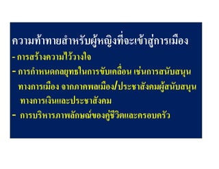ความทาทายสําหรับผูหญิงที่จะเขาสูการเมือง
- การสรางความไววางใจ

- การกําหนดกลยุทธในการขับเคลื่อน เชนการสนับสนุน
ทางการเมือง จากภาคพลเมือง/ประชาสังคมผูสนับสนุน
ทางการเงินและประชาสังคม
- การบริหารภาพลักษณของคูชีวิตและครอบครัว

 