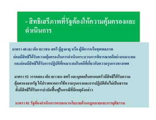 - สิทธิเสรีภาพที่รัฐตองใหความคุมครองและ
ดําเนินการ
มาตรา 40 (6) เด็ก เยาวชน สตรี ผูสูงอายุ หรือ ผูพิการหรือทุพพลภาพ
ยอมมีสิทธิไดรับความคุมครองในการดําเนินกระบวนการพิจารณาคดีอยางเหมาะสม
และยอมมีสิทธิไดรับการปฏิบัติที่เหมาะสมในคดีที่เกี่ยวกับความรุนแรงทางเพศ
มาตรา 52 วรรคสอง เด็ก เยาวชน สตรี และบุคคลในครอบครัวมีสิทธิไดรับความ
คุมครองจากรัฐ ใหปราศจากการใชความรุนแรงและการปฏิบัติอันไมเปนธรรม
ทั้งมีสิทธิไดรับการบําบัดฟนฟูในกรณีที่มีเหตุดังกลาว
มาตรา 81 รัฐตองดําเนินการตามแนวนโยบายดานกฏหมายและการยุติธรรม

 