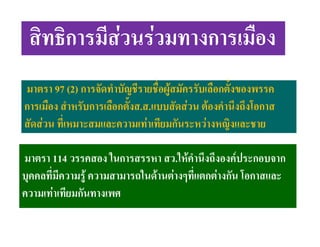 สิทธิการมีสวนรวมทางการเมือง
มาตรา 97 (2) การจัดทําบัญชีรายชื่อผูสมัครรับเลือกตั้งของพรรค
การเมือง สําหรับการเลือกตั้งส.ส.แบบสัดสวน ตองคํานึงถึงโอกาส
สัดสวน ที่เหมาะสมและความเทาเทียมกันระหวางหญิงและชาย
มาตรา 114 วรรคสอง ในการสรรหา สว.ใหคํานึงถึงองคประกอบจาก
บุคคลที่มีความรู ความสามารถในดานตางๆที่แตกตางกัน โอกาสและ
ความเทาเทียมกันทางเพศ

 