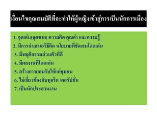 เงื่อนไขคุณสมบัติที่จะทําใหผูหญิงเขาสูการเปนนักการเมือง
1. จุดเดน(จุดขาย) ความคิด คุณคา และความรู
2. มีการนําเสนอวิธีคิด นโยบายที่ชัดเจนโดดเดน
3. มีพฤติกรรมสวนตัวที่ดี
4. มีผลงานที่โดดเดน
5. สรางการยอมรับใหแกชุมชน
6. ไมเกี่ยวของกับทุจริต /คอรัปชั่น
7. เปนนักประสานงาน

 
