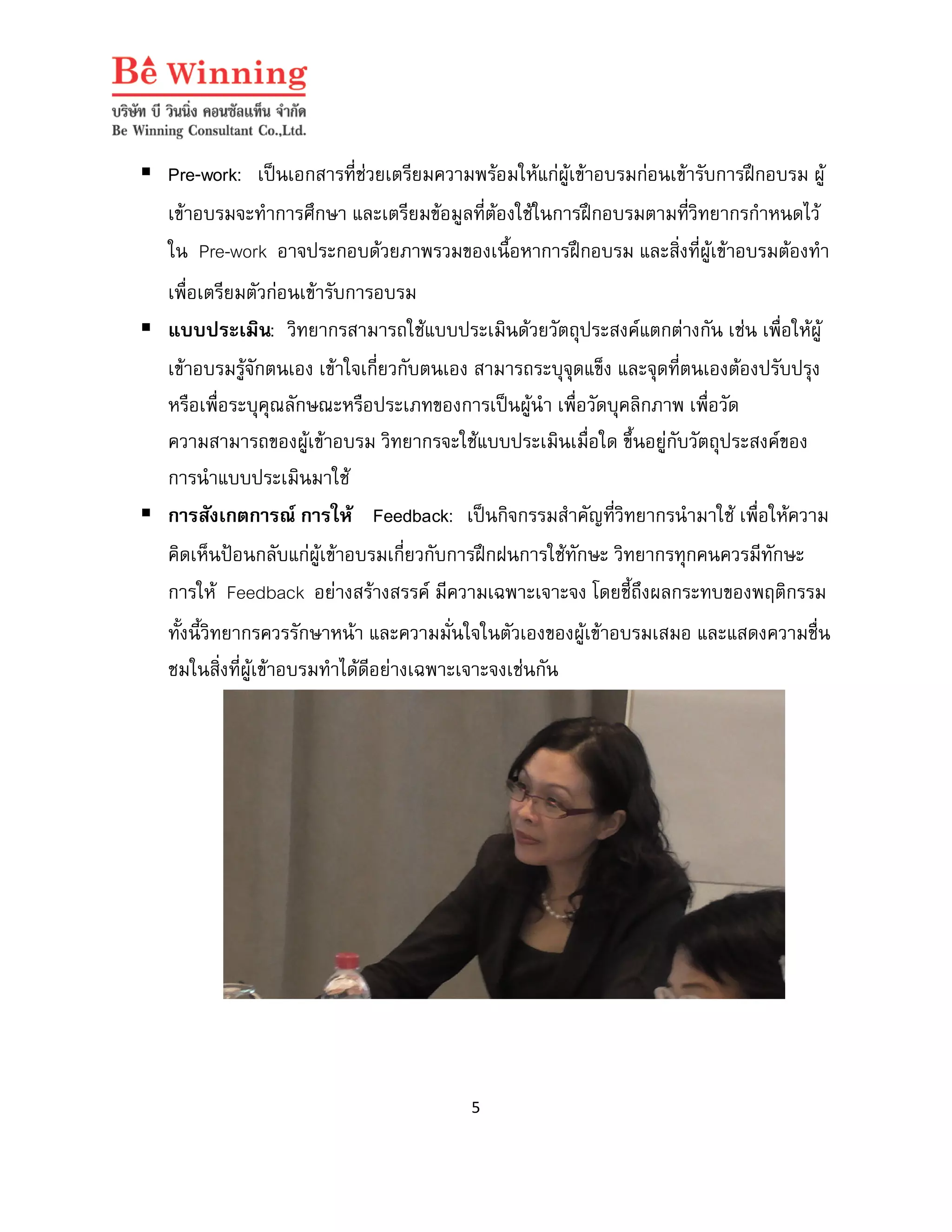  Pre-work: เปนเอกสารที่ชวยเตรียมความพรอมใหแกผูเขาอบรมกอนเขารับการฝกอบรม ผู
เขาอบรมจะทําการศึกษา และเตรียมขอมูลที่ตองใชในการฝกอบรมตามที่วิทยากรกําหนดไว
ใน Pre-work อาจประกอบดวยภาพรวมของเนื้อหาการฝกอบรม และสิ่งที่ผูเขาอบรมตองทํา
เพื่อเตรียมตัวกอนเขารับการอบรม
 แบบประเมิน: วิทยากรสามารถใชแบบประเมินดวยวัตถุประสงคแตกตางกัน เชน เพื่อใหผู
เขาอบรมรูจักตนเอง เขาใจเกี่ยวกับตนเอง สามารถระบุจุดแข็ง และจุดที่ตนเองตองปรับปรุง
หรือเพื่อระบุคุณลักษณะหรือประเภทของการเปนผูนํา เพื่อวัดบุคลิกภาพ เพื่อวัด
ความสามารถของผูเขาอบรม วิทยากรจะใชแบบประเมินเมื่อใด ขึ้นอยูกับวัตถุประสงคของ
การนําแบบประเมินมาใช
 การสังเกตการณ การให Feedback: เปนกิจกรรมสําคัญที่วิทยากรนํามาใช เพื่อใหความ
คิดเห็นปอนกลับแกผูเขาอบรมเกี่ยวกับการฝกฝนการใชทักษะ วิทยากรทุกคนควรมีทักษะ
การให Feedback อยางสรางสรรค มีความเฉพาะเจาะจง โดยชี้ถึงผลกระทบของพฤติกรรม
ทั้งนี้วิทยากรควรรักษาหนา และความมั่นใจในตัวเองของผูเขาอบรมเสมอ และแสดงความชื่น
ชมในสิ่งที่ผูเขาอบรมทําไดดีอยางเฉพาะเจาะจงเชนกัน

5

 