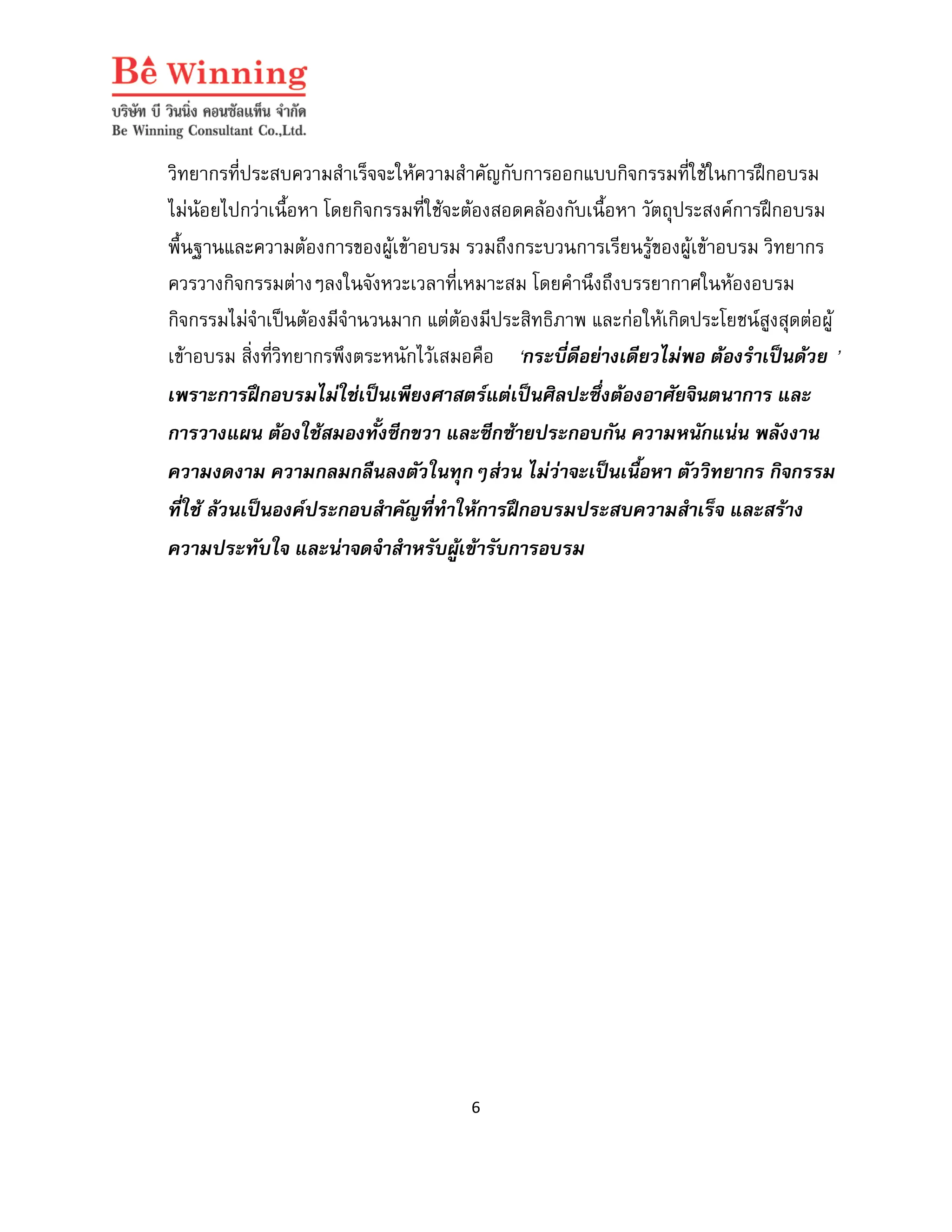วิทยากรที่ประสบความสําเร็จจะใหความสําคัญกับการออกแบบกิจกรรมที่ใชในการฝกอบรม
ไมนอยไปกวาเนื้อหา โดยกิจกรรมที่ใชจะตองสอดคลองกับเนื้อหา วัตถุประสงคการฝกอบรม
พื้นฐานและความตองการของผูเขาอบรม รวมถึงกระบวนการเรียนรูของผูเขาอบรม วิทยากร
ควรวางกิจกรรมตางๆลงในจังหวะเวลาที่เหมาะสม โดยคํานึงถึงบรรยากาศในหองอบรม
กิจกรรมไมจําเปนตองมีจํานวนมาก แตตองมีประสิทธิภาพ และกอใหเกิดประโยชนสูงสุดตอผู
เขาอบรม สิ่งที่วิทยากรพึงตระหนักไวเสมอคือ ‘กระบี่ดีอยางเดียวไมพอ ตองรําเปนดวย ’
เพราะการฝกอบรมไมใชเปนเพียงศาสตรแตเปนศิลปะซึ่งตองอาศัยจินตนาการ และ
การวางแผน ตองใชสมองทั้งซีกขวา และซีกซายประกอบกัน ความหนักแนน พลังงาน
ความงดงาม ความกลมกลืนลงตัวในทุกๆสวน ไมวาจะเปนเนื้อหา ตัววิทยากร กิจกรรม
ที่ใช ลวนเปนองคประกอบสําคัญที่ทําใหการฝกอบรมประสบความสําเร็จ และสราง
ความประทับใจ และนาจดจําสําหรับผูเขารับการอบรม

6

 