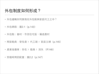 外包制度如何形成？
• 外包邏輯如何展現在外包點與家庭代⼯工之中？

• 外包網絡：圖2.1（p.143）

• 外包點：眷村、市郊住宅區、偏遠農村

• 間接動員：發包者 〉代⼯工頭 〉家庭主婦（p.145）

• 產業後備軍：存在 〉動員 〉消失 （P.146）

• 勞動時間的配置：圖2.2（p.147）

 