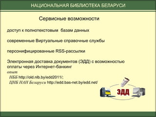 Сервисные возможности
доступ к полнотекстовым базам данных
современные Виртуальные справочные службы
персонифицированные RSS-рассылки
Электронная доставка документов (ЭДД) с возможностью
оплаты через Интернет-банкинг
опыт
НББ http://old.nlb.by/edd2011/;
ЦНБ НАН Беларуси http://edd.bas-net.by/edd.net/

 